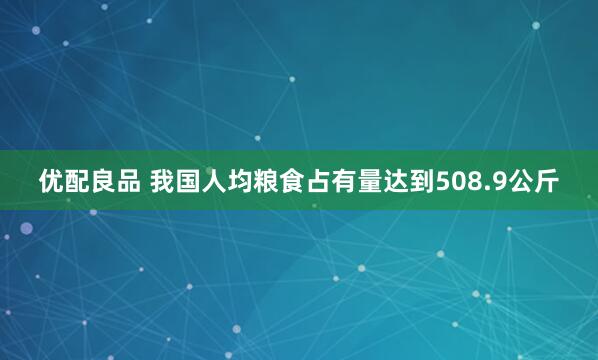 优配良品 我国人均粮食占有量达到508.9公斤