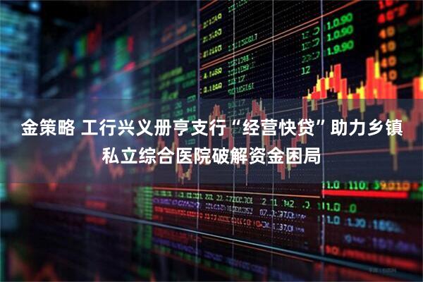 金策略 工行兴义册亨支行“经营快贷”助力乡镇私立综合医院破解资金困局