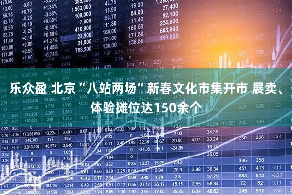 乐众盈 北京“八站两场”新春文化市集开市 展卖、体验摊位达150余个