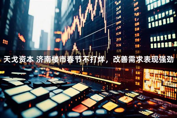 天戈资本 济南楼市春节不打烊，改善需求表现强劲