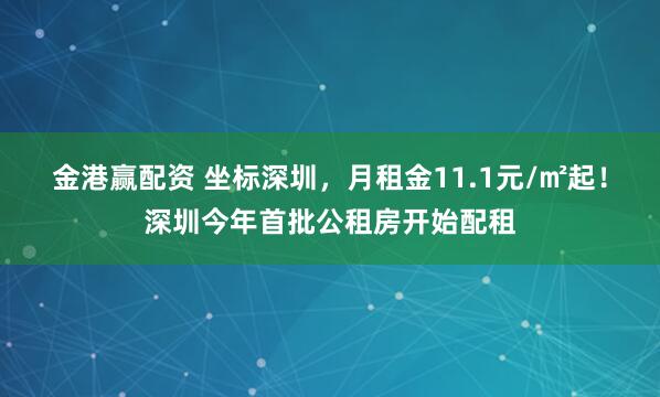 金港赢配资 坐标深圳，月租金11.1元/㎡起！深圳今年首批公租房开始配租